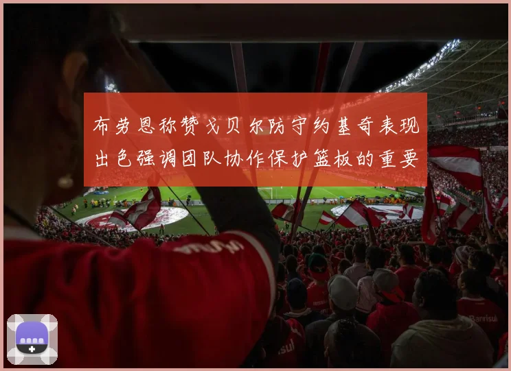 布劳恩称赞戈贝尔防守约基奇表现出色强调团队协作保护篮板的重要性