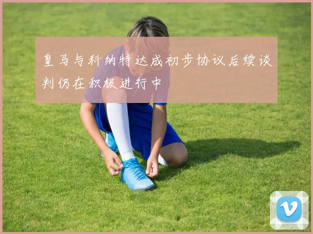 皇马与科纳特达成初步协议后续谈判仍在积极进行中