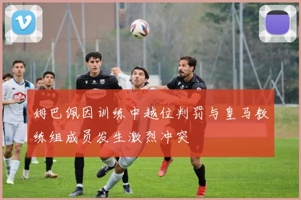姆巴佩因训练中越位判罚与皇马教练组成员发生激烈冲突