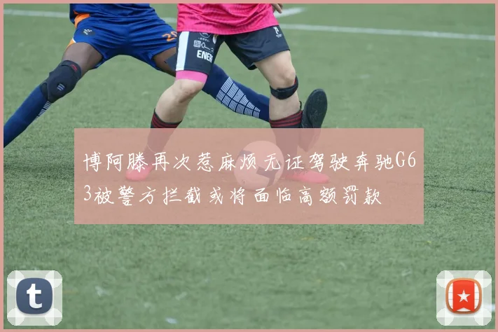 博阿滕再次惹麻烦无证驾驶奔驰G63被警方拦截或将面临高额罚款