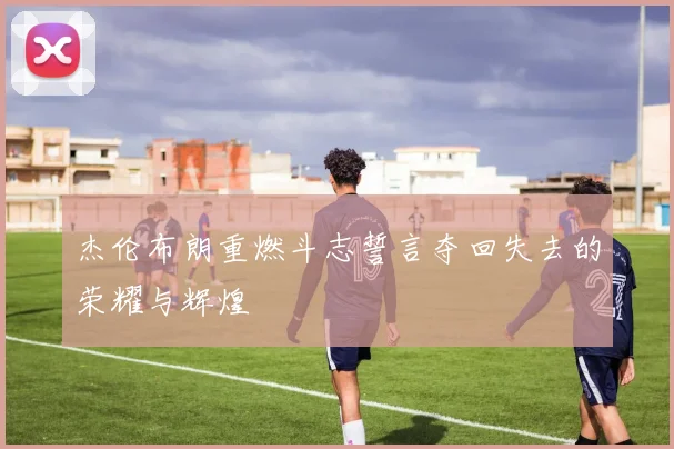 杰伦布朗重燃斗志誓言夺回失去的荣耀与辉煌