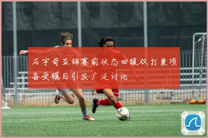 石宇奇亚锦赛前状态回暖双打兼项备受瞩目引发广泛讨论