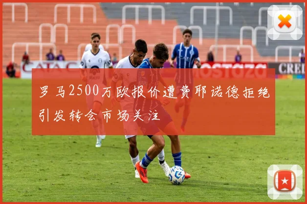 罗马2500万欧报价遭费耶诺德拒绝引发转会市场关注
