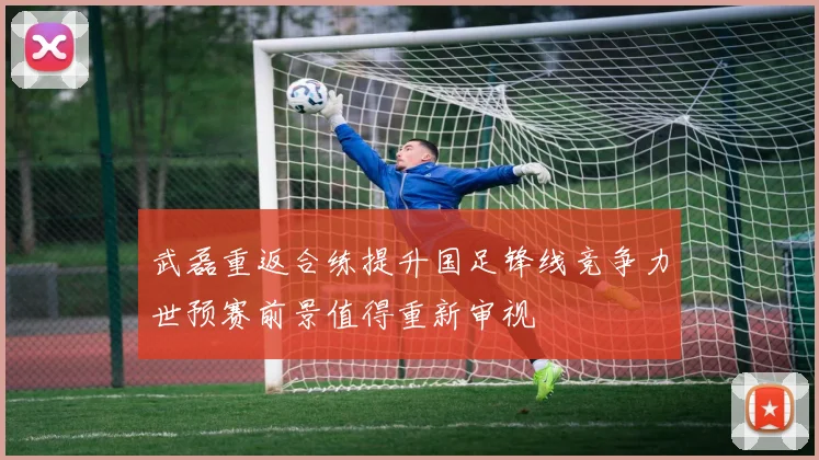 武磊重返合练提升国足锋线竞争力世预赛前景值得重新审视