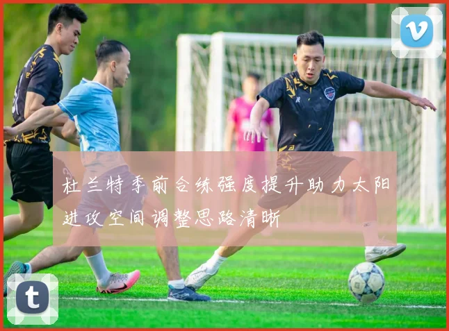 杜兰特季前合练强度提升助力太阳进攻空间调整思路清晰