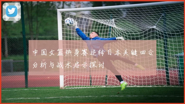 中国女篮热身赛逆转日本关键回合分析与战术启示探讨