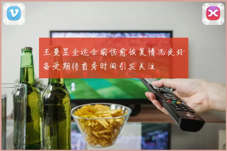 王曼昱全运会前伤愈恢复情况良好备受期待首秀时间引发关注