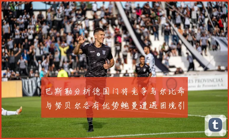 巴斯勒分析德国门将竞争乌尔比希与努贝尔各有优势鲍曼遭遇困境引人关注