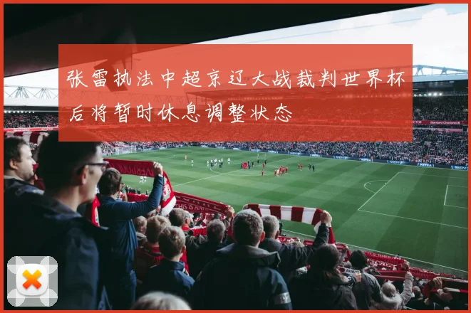 张雷执法中超京辽大战裁判世界杯后将暂时休息调整状态