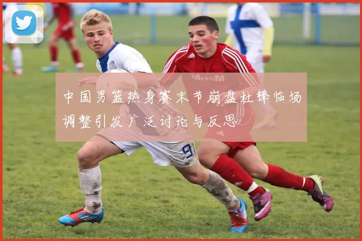中国男篮热身赛末节崩盘杜锋临场调整引发广泛讨论与反思