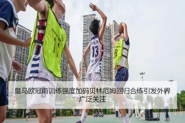 皇马欧冠前训练强度加码贝林厄姆回归合练引发外界广泛关注